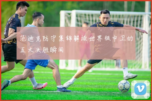 范迪克防守集锦解读世界级中卫的五大决胜瞬间