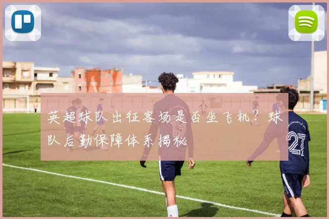 英超球队出征客场是否坐飞机?球队后勤保障体系揭秘